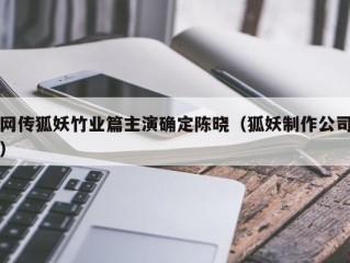 网传狐妖竹业篇主演确定陈晓（狐妖制作公司）